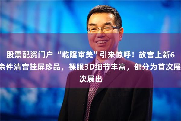 股票配资门户 “乾隆审美”引来惊呼！故宫上新60余件清宫挂屏珍品，裸眼3D细节丰富，部分为首次展出