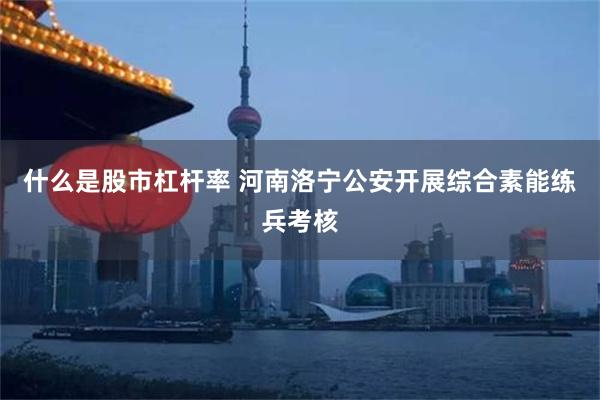 什么是股市杠杆率 河南洛宁公安开展综合素能练兵考核