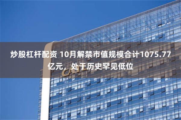 炒股杠杆配资 10月解禁市值规模合计1075.77亿元，处于历史罕见低位