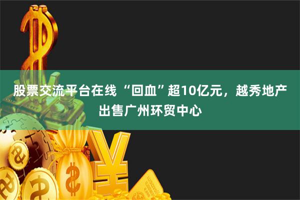 股票交流平台在线 “回血”超10亿元，越秀地产出售广州环贸中心