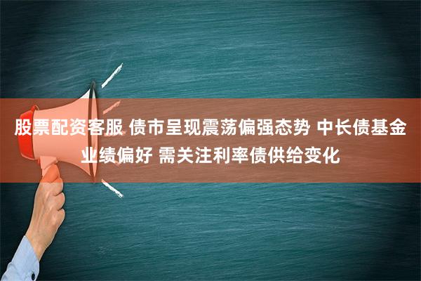 股票配资客服 债市呈现震荡偏强态势 中长债基金业绩偏好 需关注利率债供给变化