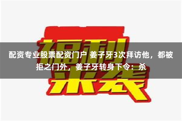 配资专业股票配资门户 姜子牙3次拜访他，都被拒之门外，姜子牙转身下令：杀