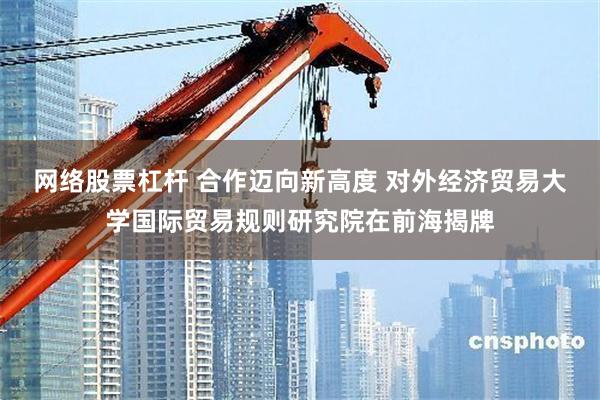 网络股票杠杆 合作迈向新高度 对外经济贸易大学国际贸易规则研究院在前海揭牌