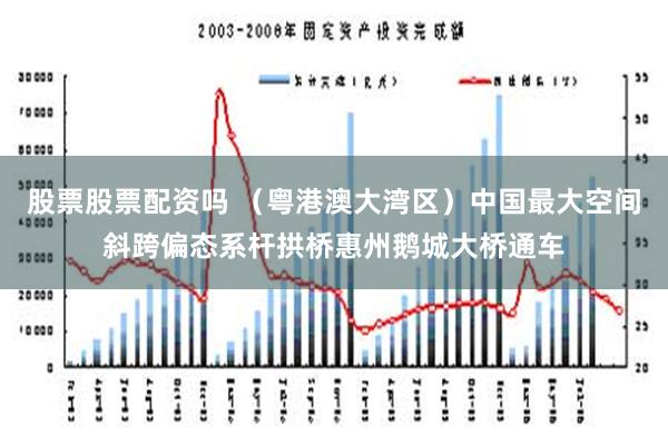 股票股票配资吗 （粤港澳大湾区）中国最大空间斜跨偏态系杆拱桥惠州鹅城大桥通车