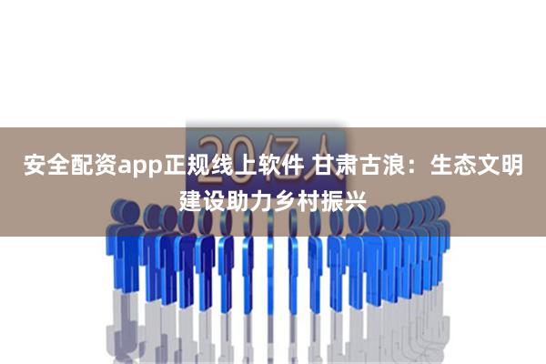 安全配资app正规线上软件 甘肃古浪：生态文明建设助力乡村振兴