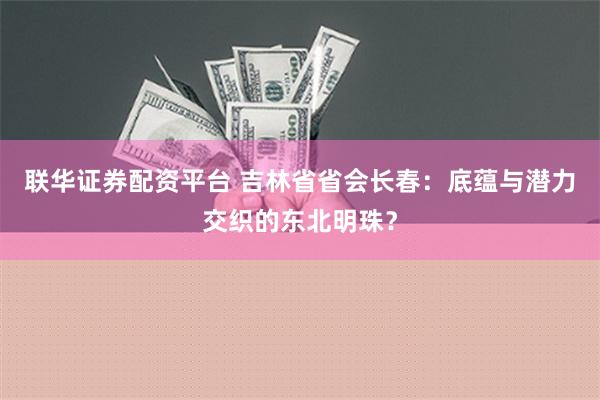 联华证券配资平台 吉林省省会长春：底蕴与潜力交织的东北明珠？