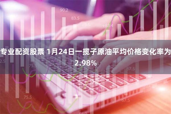 专业配资股票 1月24日一揽子原油平均价格变化率为2.98%