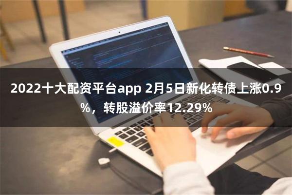 2022十大配资平台app 2月5日新化转债上涨0.9%，转股溢价率12.29%